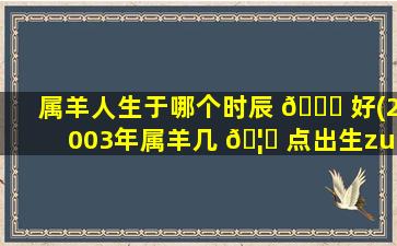 属羊人生于哪个时辰 🐈 好(2003年属羊几 🦉 点出生zui
好)